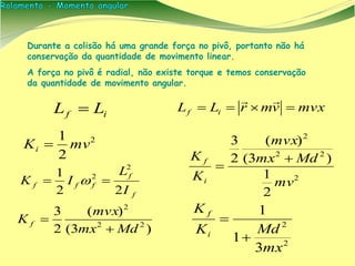 if LL  mvxvmrLL if 

2
2
1
mvKi 
)3(
)(
2
3
22
2
Mdmx
mvx
K f


f
f
fff
I
L
IK
22
1
2
2
 
2
2
3
1
1
mx
MdK
K
i
f


Durante a colisão há uma grande força no pivô, portanto não há
conservação da quantidade de movimento linear.
A força no pivô é radial, não existe torque e temos conservação
da quantidade de movimento angular.
2
22
2
2
1
)3(
)(
2
3
mv
Mdmx
mvx
K
K
i
f 

 