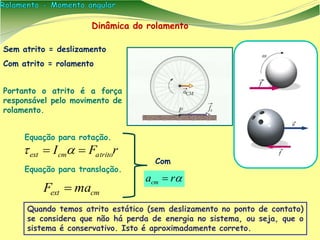 Dinâmica do rolamento
Sem atrito = deslizamento
Com atrito = rolamento
Portanto o atrito é a força
responsável pelo movimento de
rolamento.
rFI atritocmext  
cmext maF 
Com
racm 
Equação para rotação.
Equação para translação.
Quando temos atrito estático (sem deslizamento no ponto de contato)
se considera que não há perda de energia no sistema, ou seja, que o
sistema é conservativo. Isto é aproximadamente correto.
 