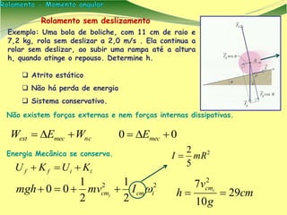  Atrito estático
 Não há perda de energia
 Sistema conservativo.
ncmecext WEW 
cm
g
v
h icm
29
10
7 2

Não existem forças externas e nem forças internas dissipativas.
Energia Mecânica se conserva. 2
5
2
mRI 
Rolamento sem deslizamento
Exemplo: Uma bola de boliche, com 11 cm de raio e
7,2 kg, rola sem deslizar a 2,0 m/s . Ela continua a
rolar sem deslizar, ao subir uma rampa até a altura
h, quando atinge o repouso. Determine h.
00  mecE
iiff KUKU 
22
2
1
2
1
00 icmcm Imvmgh i

 