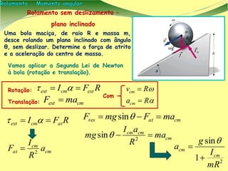 Uma bola maciça, de raio R e massa m,
desce rolando um plano inclinado com ângulo
θ, sem deslizar. Determine a força de atrito
e a aceleração do centro de massa.
RFI extcmext  
cmext maF  Com
Vamos aplicar a Segunda Lei de Newton
à bola (rotação e translação).


Ra
Rv
cm
cm


Rolamento sem deslizamento –
plano inclinado
cmatres maFmgF  sin
cm
cmcm
ma
R
aI
mg  2
sin
2
1
sin
mR
I
g
a
cm
cm



Translação:
Rotação:
RFI atcmext  
cm
cm
at a
R
I
F 2

 