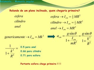 anel
cilindro
esfera
Rolando de um plano inclinado, quem chegaria primeiro?
2
MkIntegenericame cm 
2
2
2 1
sin
1
sin
R
k
g
mR
I
g
a
cm
cm






 2
2
1
1
R
k
0.5 para anel
0.66 para cilindro
0.71 para esfera
Portanto esfera chega primeiro ! ! !
2
2
2
1
2
5
2
MRIanel
MRIcilindro
MRIesfera
cm
cm
cm



 