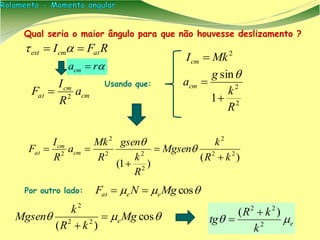 Qual seria o maior ângulo para que não houvesse deslizamento ?
RFI atcmext  
cm
cm
at a
R
I
F 2

2
MkIcm 
2
2
1
sin
R
k
g
acm



)(
)1(
22
2
2
22
2
2
kR
k
Mgsen
R
k
gsen
R
Mk
a
R
I
F cm
cm
at



 

Usando que:
Por outro lado:  cosMgNF eeat 
 cos
)( 22
2
Mg
kR
k
Mgsen e
 e
k
kR
tg  2
22
)( 

racm 
 