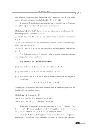 Os N´umeros Reais I
NA 1
dos n´umeros reais negativos. Al´em disso, (O3) estabelece que R ´e a uni˜ao
destes trˆes subconjuntos: em s´ımbolos, R = R+
∪ {0} ∪ R−
.
A pr´oxima Deﬁni¸c˜ao introduz nota¸c˜oes que permitir˜ao que os Axiomas
de Ordem sejam reescritos sob uma forma mais simples.
Deﬁni¸c˜ao 1.1 Se a ∈ R+
diz-se que a ´e um n´umero real positivo (ou estri-
tamente positivo) e escreve-se a > 0;
Se a ∈ R+
ou a = 0, diz-se que a ´e um n´umero real n˜ao negativo e escreve-se
a ≥ 0;
Se −a ∈ R+
diz-se que a ´e um n´umero real negativo (ou estritamente nega-
tivo) e escreve-se a < 0;
Se −a ∈ R+
ou a = 0, diz-se que a ´e um n´umero real n˜ao positivo e escreve-se
a ≤ 0.
Pela Deﬁni¸c˜ao acima, 0 (e somente ele) ´e ao mesmo tempo um n´umero
real n˜ao positivo e n˜ao negativo.
(O) Axiomas de Ordem (reescritos)
(O1) Para todos a, b ∈ R, se a > 0 e b > 0 ent˜ao a + b > 0;
(O2) Para todos a, b ∈ R, se a > 0 e b > 0 ent˜ao ab > 0 ;
(O3) Tricotomia: Se a ∈ R ent˜ao uma e somente uma das aﬁrma¸c˜oes ´e
verdadeira:
a > 0 ou a = 0 ou − a > 0 .
A no¸c˜ao de desigualdade entre dois elementos de R ´e deﬁnida por meio da
positividade do seguinte modo:
Deﬁni¸c˜ao 1.2 Sejam a, b ∈ R.
(a) a > b (ou b < a ) signiﬁca a − b > 0 ;
(b) a ≥ b (ou b ≤ a ) signiﬁca a − b ≥ 0 .
A partir da Deﬁni¸c˜ao 1.2, convenciona-se que a < b < c abrevia a <
b e b < c . De modo similar, a ≤ b ≤ c signiﬁca a ≤ b e b ≤ c ,
a ≤ b < c abrevia a ≤ b e b < c , e assim por diante.
Um corpo F dotado da rela¸c˜ao de ordem (parcial) < com as proprieda-
des acima ´e chamado de corpo ordenado. Portanto, R ´e um corpo ordenado.
11 CEDERJ
 