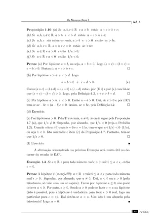 Os N´umeros Reais I
NA 1
Proposi¸c˜ao 1.10 (a) Se a, b, c ∈ R e a > b ent˜ao a + c > b + c;
(b) Se a, b, c, d ∈ R, a > b e c > d ent˜ao a + c > b + d;
(c) Se a, b, c s˜ao n´umeros reais, a > b e c > 0 ent˜ao ac > bc;
(d) Se a, b, c ∈ R, a > b e c < 0 ent˜ao ac < bc;
(e) Se a ∈ R e a > 0 ent˜ao 1/a > 0;
(f) Se a ∈ R e a < 0 ent˜ao 1/a < 0;
Prova: (a) Por hip´otese a > b, ou seja, a − b > 0. Logo (a + c) − (b + c) =
a − b > 0. Portanto, a + c > b + c.
(b) Por hip´otese a > b e c > d. Logo
a − b > 0 e c − d > 0 . (∗)
Como (a+c)−(b+d) = (a−b)+(c−d) ent˜ao, por (O1) e por (∗) conclui-se
que (a + c) − (b + d) > 0. Logo, pela Deﬁni¸c˜ao 1.2, a + c > b + d.
(c) Por hip´otese a > b e c > 0. Ent˜ao a − b > 0. Da´ı, de c > 0 e por (O2)
tem-se ac − bc = (a − b)c > 0. Assim, ac > bc, pela Deﬁni¸c˜ao 1.2.
(d) Exerc´ıcio.
(e) Por hip´otese a > 0. Pela Tricotomia, a = 0, de onde segue pela Proposi¸c˜ao
1.7 (a), que 1/a = 0. Suponha, por absurdo, que 1/a < 0 (veja o Prel´udio
1.2). Usando o item (d) para b = 0 e c = 1/a, tem-se que a·(1/a) < 0·(1/a),
ou seja 1 < 0. Isto contradiz o item (c) da Proposi¸c˜ao 1.7. Portanto, tem-se
que 1/a > 0.
(f) Exerc´ıcio.
A aﬁrma¸c˜ao demonstrada no pr´oximo Exemplo ser´a muito ´util no de-
correr do estudo de EAR.
Exemplo 1.3 Se a ∈ R e para todo n´umero real ǫ > 0 vale 0 ≤ a < ǫ, ent˜ao
a = 0.
Prova: A hip´otese ´e (aten¸c˜ao!!!): a ∈ R e vale 0 ≤ a < ǫ para todo n´umero
real ǫ > 0 . Suponha, por absurdo, que a = 0. Da´ı, a < 0 ou a > 0 (pela
tricotomia, s´o vale uma das situa¸c˜oes). Como por hip´otese a ≥ 0, n˜ao pode
ocorrer a < 0. Portanto, a > 0. Sendo a > 0 pode-se fazer ǫ = a na hip´otese
(isto ´e poss´ıvel, pois a hip´otese ´e verdadeira para todo ǫ > 0 real, logo em
particular para ǫ = a). Da´ı obt´em-se a < a. Mas isto ´e um absurdo pela
tricotomia! Logo, a = 0.
13 CEDERJ
 