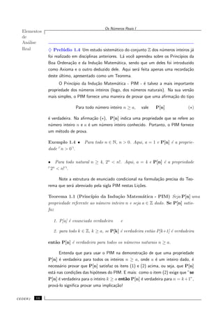 Elementos
de
An´alise
Real
Os N´umeros Reais I
♦ Prel´udio 1.4 Um estudo sistem´atico do conjunto Z dos n´umeros inteiros j´a
foi realizado em disciplinas anteriores. L´a vocˆe aprendeu sobre os Princ´ıpios da
Boa Ordena¸c˜ao e da Indu¸c˜ao Matem´atica, sendo que um deles foi introduzido
como Axioma e o outro deduzido dele. Aqui ser´a feita apenas uma recorda¸c˜ao
deste ´ultimo, apresentado como um Teorema.
O Princ´ıpio da Indu¸c˜ao Matem´atica - PIM - ´e talvez a mais importante
propriedade dos n´umeros inteiros (logo, dos n´umeros naturais). Na sua vers˜ao
mais simples, o PIM fornece uma maneira de provar que uma aﬁrma¸c˜ao do tipo
Para todo n´umero inteiro n ≥ a, vale P[n] (⋆)
´e verdadeira. Na aﬁrma¸c˜ao (⋆), P[n] indica uma propriedade que se refere ao
n´umero inteiro n e a ´e um n´umero inteiro conhecido. Portanto, o PIM fornece
um m´etodo de prova.
Exemplo 1.4 • Para todo n ∈ N, n > 0. Aqui, a = 1 e P[n] ´e a proprie-
dade n > 0 .
• Para todo natural n ≥ 4, 2n
< n!. Aqui, a = 4 e P[n] ´e a propriedade
2n
< n! .
Note a estrutura de enunciado condicional na formula¸c˜ao precisa do Teo-
rema que ser´a abreviado pela sigla PIM nestas Li¸c˜oes.
Teorema 1.1 (Princ´ıpio da Indu¸c˜ao Matem´atica - PIM) Seja P[n] uma
propriedade referente ao n´umero inteiro n e seja a ∈ Z dado. Se P[n] satis-
faz
1. P[a] ´e enunciado verdadeiro e
2. para todo k ∈ Z, k ≥ a, se P[k] ´e verdadeira ent˜ao P[k+1] ´e verdadeira
ent˜ao P[n] ´e verdadeira para todos os n´umeros naturais n ≥ a.
Entenda que para usar o PIM na demonstra¸c˜ao de que uma propriedade
P[n] ´e verdadeira para todos os inteiros n ≥ a, onde a ´e um inteiro dado, ´e
necess´ario provar que P[n] satisfaz os itens (1) e (2) acima, ou seja, que P[n]
est´a nas condi¸c˜oes das hip´oteses do PIM. E mais: como o item (2) exige que ”se
P[n] ´e verdadeira para o inteiro k ≥ a ent˜ao P[n] ´e verdadeira para n = k+1”,
prov´a-lo signiﬁca provar uma implica¸c˜ao!
CEDERJ 14
 