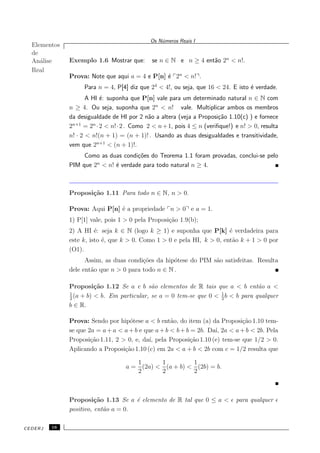 Elementos
de
An´alise
Real
Os N´umeros Reais I
Exemplo 1.6 Mostrar que: se n ∈ N e n ≥ 4 ent˜ao 2n
< n!.
Prova: Note que aqui a = 4 e P[n] ´e 2n
< n! .
Para n = 4, P[4] diz que 24
< 4!, ou seja, que 16 < 24. E isto ´e verdade.
A HI ´e: suponha que P[n] vale para um determinado natural n ∈ N com
n ≥ 4. Ou seja, suponha que 2n
< n! vale. Multiplicar ambos os membros
da desigualdade de HI por 2 n˜ao a altera (veja a Proposi¸c˜ao 1.10(c) ) e fornece
2n+1
= 2n
·2 < n!·2 . Como 2 < n+1, pois 4 ≤ n (veriﬁque!) e n! > 0, resulta
n! · 2 < n!(n + 1) = (n + 1)! . Usando as duas desigualdades e transitividade,
vem que 2n+1
< (n + 1)!.
Como as duas condi¸c˜oes do Teorema 1.1 foram provadas, conclui-se pelo
PIM que 2n
< n! ´e verdade para todo natural n ≥ 4.
Proposi¸c˜ao 1.11 Para todo n ∈ N, n > 0.
Prova: Aqui P[n] ´e a propriedade n > 0 e a = 1.
1) P[1] vale, pois 1 > 0 pela Proposi¸c˜ao 1.9(b);
2) A HI ´e: seja k ∈ N (logo k ≥ 1) e suponha que P[k] ´e verdadeira para
este k, isto ´e, que k > 0. Como 1 > 0 e pela HI, k > 0, ent˜ao k + 1 > 0 por
(O1).
Assim, as duas condi¸c˜oes da hip´otese do PIM s˜ao satisfeitas. Resulta
dele ent˜ao que n > 0 para todo n ∈ N .
Proposi¸c˜ao 1.12 Se a e b s˜ao elementos de R tais que a < b ent˜ao a <
1
2
(a + b) < b. Em particular, se a = 0 tem-se que 0 < 1
2
b < b para qualquer
b ∈ R.
Prova: Sendo por hip´otese a < b ent˜ao, do item (a) da Proposi¸c˜ao 1.10 tem-
se que 2a = a+ a < a+ b e que a+ b < b+ b = 2b. Da´ı, 2a < a+ b < 2b. Pela
Proposi¸c˜ao 1.11, 2 > 0, e, da´ı, pela Proposi¸c˜ao 1.10 (e) tem-se que 1/2 > 0.
Aplicando a Proposi¸c˜ao 1.10 (c) em 2a < a + b < 2b com c = 1/2 resulta que
a =
1
2
(2a) <
1
2
(a + b) <
1
2
(2b) = b.
Proposi¸c˜ao 1.13 Se a ´e elemento de R tal que 0 ≤ a < ǫ para qualquer ǫ
positivo, ent˜ao a = 0.
CEDERJ 16
 
