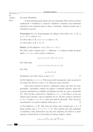 Elementos
de
An´alise
Real
Os N´umeros Reais I
de outras disciplinas.
A ideia principal para provar que um enunciado desta teoria na forma
condicional ´e verdadeira ´e: usam-se a hip´otese e axiomas e/ou resultados
anteriores (caso existam) para se obter a conclus˜ao. Jamais se pode usar a
conclus˜ao na prova!
Proposi¸c˜ao 1.1 (a) (Cancelamento da adi¸c˜ao) Para todos a, b, c ∈ R, se
a + c = b + c ent˜ao a = b;
(b) Para todo a ∈ R, se a + a = a ent˜ao a = 0.
(c) Para todo a ∈ R, a · 0 = 0.
Prova: (a) Por hip´otese: a, b, c ∈ R, a + c = b + c.
Por (A4), existe o n´umero real −c. Adicionar −c a ambos os lados da igual-
dade a + c = b + c n˜ao a altera e obt´em-se:
(a + c) + (−c) = (b + c) + (−c).
Por (A2) ent˜ao
a + (c + (−c)) = b + (c + (−c)).
Por (A4),
a + 0 = b + 0.
Finalmente, por (A3), tem-se a tese a = b.
(b) Por hip´otese, a + a = a. Pode-se proceder exatamente como na prova de
(a) acima at´e obter-se a tese a = 0. Fa¸ca isto como exerc´ıcio!
Uma outra maneira de provar a aﬁrma¸c˜ao acima, que deve ser com-
preendida e aprendida, consiste em aplicar o resultado anterior: para isto,
´e preciso apresentar as condi¸c˜oes da hip´otese do item (a), para o enunciado
(b). Para tal ﬁm, reescreve-se a hip´otese a + a = a de forma a se ter um
n´umero para cancelar, como na hip´otese de (a). De fato, pode-se reescrever
a + a = a como a + a = 0 + a (note que nada foi alterado). Da´ı e da lei de
cancelamento (a), pode-se aﬁrmar ent˜ao que a = 0.
(c) Por hip´otese, a ∈ R. Pelo item (b) acima, para concluir que a · 0 = 0
basta mostrar que a · 0 + a · 0 = a · 0. Para mostrar que uma igualdade
´e verdadeira, basta desenvolver um dos seus membros at´e obter-se o outro
(jamais se desenvolvem os dois lados ao mesmo tempo!). Assim,
a · 0 + a · 0
D
= a · (0 + 0)
(A3)
= a · 0 .
CEDERJ 4
 