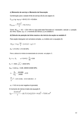 10
c) Momento de serviço x Momento de fissuração
Combinação para o estado limite de serviço (ELS) (ver página 3)
Fd,serv= gk +ψ2 qk = 40+0,3.10 = 43 kN/m
2
43.4,1
90,35 .
,
8
M kN m
d serv  
Como Md,serv > Mr = 22,6 kN.m a viga pode estar fissurada e é necessário calcular a posição
da linha neutra (xII) e o momento de inércia ( III) no estádio II.
d) Cálculo da posição da linha neutra e da inércia da seção no estádio II
Para seção retangular com armadura simples, xII é obtido com a equação (5)
   
. . . 0
2
xII
M b x nAs d x
LN II II
   
Es = 210 GPa = 210 000 MPa
Para o cálculo do módulo de elasticidade do concreto ver página 5.
Ecs = i . Eci i = 0,8+0,2 .
80
ck
f
=0,86
Eci = 1. 5600 ck
f = 28000 MPa
Ecs = 0,86 Eci = 0,86. 28000=24080 MPa
n 
Es
Ecs

210 000
24080
8,72
22
x 2
8,72.12.60x 8,72.12,60.35.9 0
2
xII = 14,6 cm (a raiz negativa é ignorada)
O momento de inércia é dado ela equação 6:
   
3
22.(14,6) 2 4
8,72.12,6 . 35,9 14,6 73242
3
I cm
II    
 