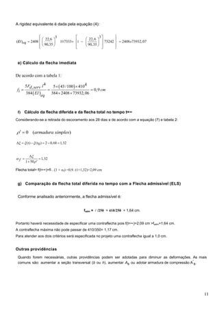 11
A rigidez equivalente é dada pela equação (4):
1
3
3
22,6
22,6
( ) 2408 117333 73242 2408 73932,07
90,35 90,35
x
eq
 
 
 
 
 
 
   
 
 
   
   
 
 
 
EI
e) Cálculo da flecha imediata
De acordo com a tabela 1:
 
 
4 4
5 5 43/100 410
,
0,9
384 384 2408 73932,06
F l
d serv
f cm
i
EI
eq
 
  
 
f) Cálculo da flecha diferida e da flecha total no tempo t=∞
Considerando-se a retirada do escoramento aos 28 dias e de acordo com a equação (7) e tabela 2:
0 ( )
armadura simples
 
(t) (t ) 2 0,68 1,32
0
  
     
1,32
1 50
f




 


Flecha total= f(t=∞)=fi . (1 + f) =0,9. (1+1,32)=2,09 cm
g) Comparação da flecha total diferida no tempo com a Flecha admissível (ELS)
Conforme analisado anteriormente, a flecha admissível é:
fadm =  /250 = 410/250 = 1,64 cm.
Portanto haverá necessidade de especificar uma contraflecha pois f(t=∞)=2,09 cm >fadm=1,64 cm.
A contraflecha máxima não pode passar de 410/350= 1,17 cm.
Para atender aos dois critérios será especificada no projeto uma contraflecha igual a 1,0 cm.
Outras providências
Quando forem necessárias, outras providências podem ser adotadas para diminuir as deformações. As mais
comuns são: aumentar a seção transversal (b ou h), aumentar As ou adotar armadura de compressão A’
s.
 