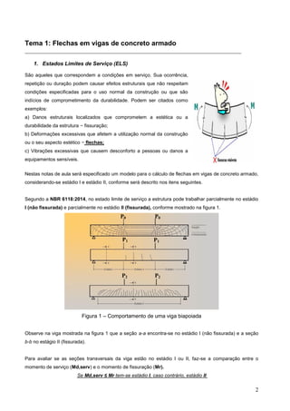 2
Tema 1: Flechas em vigas de concreto armado
__________________________________________________________________________
1. Estados Limites de Serviço (ELS)
São aqueles que correspondem a condições em serviço. Sua ocorrência,
repetição ou duração podem causar efeitos estruturais que não respeitam
condições especificadas para o uso normal da construção ou que são
indícios de comprometimento da durabilidade. Podem ser citados como
exemplos:
a) Danos estruturais localizados que comprometem a estética ou a
durabilidade da estrutura − fissuração;
b) Deformações excessivas que afetem a utilização normal da construção
ou o seu aspecto estético − flechas;
c) Vibrações excessivas que causem desconforto a pessoas ou danos a
equipamentos sensíveis.
Nestas notas de aula será especificado um modelo para o cálculo de flechas em vigas de concreto armado,
considerando-se estádio I e estádio II, conforme será descrito nos itens seguintes.
Segundo a NBR 6118:2014, no estado limite de serviço a estrutura pode trabalhar parcialmente no estádio
I (não fissurada) e parcialmente no estádio II (fissurada), conforme mostrado na figura 1.
Figura 1 – Comportamento de uma viga biapoiada
Observe na viga mostrada na figura 1 que a seção a-a encontra-se no estádio I (não fissurada) e a seção
b-b no estágio II (fissurada).
Para avaliar se as seções transversais da viga estão no estádio I ou II, faz-se a comparação entre o
momento de serviço (Md,serv) e o momento de fissuração (Mr).
Se Md,serv ≤ Mr tem-se estádio I, caso contrário, estádio II
P0 P0
P1 P1
P2
P2
 