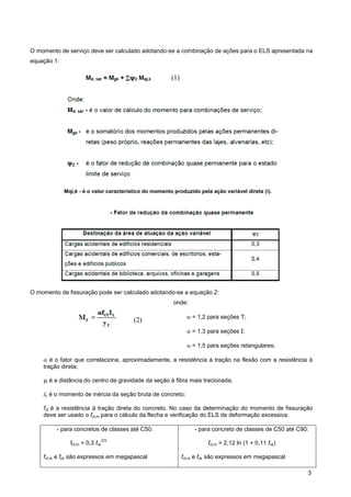 3
O momento de serviço deve ser calculado adotando-se a combinação de ações para o ELS apresentada na
equação 1:
Mqi,k - é o valor característico do momento produzido pela ação variável direta (i).
O momento de fissuração pode ser calculado adotando-se a equação 2:
onde:
 = 1,2 para seções T;
 = 1,3 para seções I;
 = 1,5 para seções retangulares;
 é o fator que correlaciona, aproximadamente, a resistência à tração na flexão com a resistência à
tração direta;
yt é a distância do centro de gravidade da seção à fibra mais tracionada;
Ic é o momento de inércia da seção bruta de concreto;
fct é a resistência à tração direta do concreto. No caso da determinação do momento de fissuração
deve ser usado o fct,m para o cálculo da flecha e verificação do ELS de deformação excessiva.
- para concretos de classes até C50:
fct,m = 0,3 fck
2/3
fct,m e fck são expressos em megapascal
- para concreto de classes de C50 até C90:
fct,m = 2,12 ln (1 + 0,11 fck)
fct,m e fck são expressos em megapascal
(1)
(2)
 