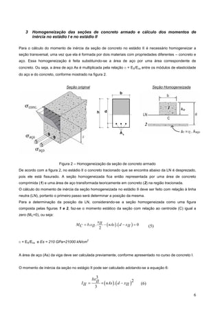 6
3 Homogeneização das seções de concreto armado e cálculo dos momentos de
inércia no estádio I e no estádio II
Para o cálculo do momento de inércia da seção de concreto no estádio II é necessário homogeneizar a
seção transversal, uma vez que ela é formada por dois materiais com propriedades diferentes – concreto e
aço. Essa homogeneização é feita substituindo-se a área de aço por uma área correspondente de
concreto. Ou seja, a área de aço As é multiplicada pela relação n = ES/Ecs entre os módulos de elasticidade
do aço e do concreto, conforme mostrado na figura 2.
Seção original Seção Homogeneizada
Figura 2 – Homogeneização da seção de concreto armado
De acordo com a figura 2, no estádio II o concreto tracionado que se encontra abaixo da LN é desprezado,
pois ele está fissurado. A seção homogeneizada fica então representada por uma área de concreto
comprimida (1) e uma área de aço transformada teoricamente em concreto (2) na região tracionada.
O cálculo do momento de inércia da seção homogeneizada no estádio II deve ser feito com relação à linha
neutra (LN), portanto o primeiro passo será determinar a posição da mesma.
Para a determinação da posição da LN, considerando-se a seção homogeneizada como uma figura
composta pelas figuras 1 e 2, faz-se o momento estático da seção com relação ao centroide (C) igual a
zero (MC=0), ou seja:
   
. . . 0
2
xII
M b x nAs d x
C II II
   
n = ES/Ecs e Es = 210 GPa=21000 kN/cm
2
A área de aço (As) da viga deve ser calculada previamente, conforme apresentado no curso de concreto I.
O momento de inércia da seção no estágio II pode ser calculado adotando-se a equação 6:
   
3
2
.
3
bxII
I nAs d x
II II
  
1
2
(5)
(6)
xII
 