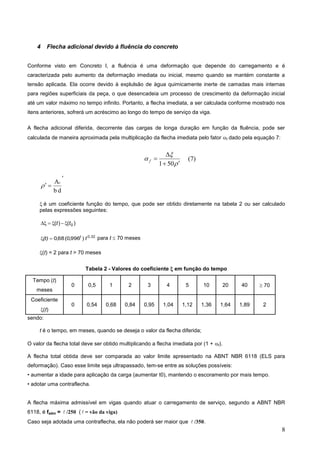 8
4 Flecha adicional devido à fluência do concreto
Conforme visto em Concreto I, a fluência é uma deformação que depende do carregamento e é
caracterizada pelo aumento da deformação imediata ou inicial, mesmo quando se mantém constante a
tensão aplicada. Ela ocorre devido à explulsão de àgua quimicamente inerte de camadas mais internas
para regiões superficiais da peça, o que desencadeia um processo de crescimento da deformação inicial
até um valor máximo no tempo infinito. Portanto, a flecha imediata, a ser calculada conforme mostrado nos
itens anteriores, sofrerá um acréscimo ao longo do tempo de serviço da viga.
A flecha adicional diferida, decorrente das cargas de longa duração em função da fluência, pode ser
calculada de maneira aproximada pela multiplicação da flecha imediata pelo fator f dado pela equação 7:







50
1
f



d
b
As

é um coeficiente função do tempo, que pode ser obtido diretamente na tabela 2 ou ser calculado
pelas expressões seguintes:
)
(
)
( 0
t
t 





0,32
)
996
,
0
(
68
,
0 t
(t) t

 para t  70 meses
(t) = 2 para t > 70 meses
Tabela 2 - Valores do coeficiente  em função do tempo
Tempo (t)
meses
0 0,5 1 2 3 4 5 10 20 40  70
Coeficiente
(t)
0 0,54 0,68 0,84 0,95 1,04 1,12 1,36 1,64 1,89 2
sendo:
t é o tempo, em meses, quando se deseja o valor da flecha diferida;
O valor da flecha total deve ser obtido multiplicando a flecha imediata por (1 + f).
A flecha total obtida deve ser comparada ao valor limite apresentado na ABNT NBR 6118 (ELS para
deformação). Caso esse limite seja ultrapassado, tem-se entre as soluções possíveis:
• aumentar a idade para aplicação da carga (aumentar t0), mantendo o escoramento por mais tempo.
• adotar uma contraflecha.
A flecha máxima admissível em vigas quando atuar o carregamento de serviço, segundo a ABNT NBR
6118, é fadm =  /250 (  = vão da viga)
Caso seja adotada uma contraflecha, ela não poderá ser maior que  /350.
(7)
 
