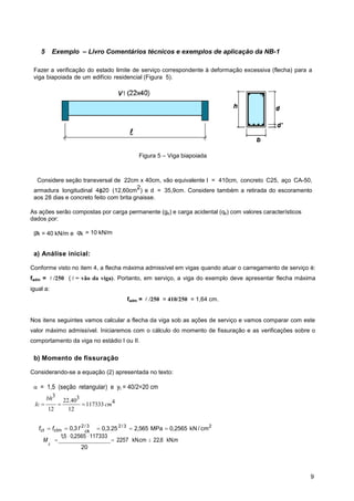 9
ck
5 Exemplo – Livro Comentários técnicos e exemplos de aplicação da NB-1
Fazer a verificação do estado limite de serviço correspondente à deformação excessiva (flecha) para a
viga biapoiada de um edifício residencial (Figura 5).
Figura 5 – Viga biapoiada
Considere seção transversal de 22cm x 40cm, vão equivalente l = 410cm, concreto C25, aço CA-50,
armadura longitudinal 4ϕ20 (12,60cm
2
) e d = 35,9cm. Considere também a retirada do escoramento
aos 28 dias e concreto feito com brita gnaisse.
As ações serão compostas por carga permanente (gk) e carga acidental (qk) com valores característicos
dados por:
gk = 40 kN/m e qk = 10 kN/m
a) Análise inicial:
Conforme visto no item 4, a flecha máxima admissível em vigas quando atuar o carregamento de serviço é:
fadm =  /250 (  = vão da viga). Portanto, em serviço, a viga do exemplo deve apresentar flecha máxima
igual a:
fadm =  /250 = 410/250 = 1,64 cm.
Nos itens seguintes vamos calcular a flecha da viga sob as ações de serviço e vamos comparar com este
valor máximo admissível. Iniciaremos com o cálculo do momento de fissuração e as verificações sobre o
comportamento da viga no estádio I ou II.
b) Momento de fissuração
Considerando-se a equação (2) apresentada no texto:
= 1,5 (seção retangular) e yt = 40/2=20 cm
3 3
22.40 4
117333
12 12
bh
Ic cm
  
fct fctm 0,3 f 2/ 3
0,3.252/3
2,565 MPa 0,2565 kN / cm2
M 
1,5 0,2565 117333
 2257 kN.cm 22,6 kN.m
r
20
 