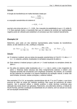 Cap. 3 – Método do Lugar das Raízes
José Carlos Borim 10
Solução:
A função de transferência em malha fechada é dada por:
e a equação característica do sistema é:
que tem uma única raiz em s = 1 – 0,2Kc. Se o requisito de estabilidade é que s < 0, então Kc
> 5. Este exemplo ilustra o importante fato que um sistema de controle por realimentação
negativa pode ser utilizado para estabilizar um processo que não é estável naturalmente.
Exemplo 2.4
Determine, para cada um dos sistemas representados pelas funções de transferência
abaixo, se são estáveis ou não. Justifique a resposta.
Solução:
(a) O sistema é estável, pois as raízes da equação característica (s+1)(s+2) = 0, são s = -1
e s = -2, estando, portanto, localizadas no semiplano esquerdo do plano s.
(b) Este sistema é instável porque o pólo em s = 3 está localizado no semiplano direito do
plano s.
(c) Os pólos do sistema estão localizados em s = ± j, isto é, sobre o eixo imaginário do
plano s. Sistemas desta natureza são ditos marginalmente estáveis e exibem uma
resposta senoidal não amortecida (com amplitude constante). No entanto, se a entrada
de tais sistemas for senoidal e na mesma freqüência da oscilação natural, a saída não
será limitada, tornando, nestas condições, o sistema instável.
Nos exemplos 2.3 e 2.4, as equações características são de 1ª ou de 2ª ordem, o que torna
possível se obter as raízes por métodos analíticos. Nos casos de polinômios de ordem
superior, não é possível utilizar o método analítico e então técnicas numéricas para
obtenção das raízes devem ser aplicadas. Felizmente, uma alternativa atrativa, o método de
Routh-Hurwitz, permite a avaliação da estabilidade de um sistema, sem se calcular as raízes
de sua equação característica.
12,0
2,0
)(
−+
=
c
c
Ks
K
sT
012,0 =−+ cKs
1
1
)()(
)4)(3)(1(
)4,2(10
)()(
)2)(1(
2
)()( 2
+
=
+−+
+
=
++
=
s
sTc
sss
s
sTb
ss
sTa
 