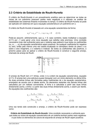 Cap. 3 – Método do Lugar das Raízes
José Carlos Borim 11
2.3 Critério de Estabilidade de Routh-Hurwitz
O critério de Routh-Hurwitz é um procedimento analítico para se determinar se todas as
raízes de um polinômio possuem partes reais negativas e é utilizado na análise de
estabilidade dos sistemas lineares invariantes no tempo. O critério de Routh-Hurwitz só pode
ser aplicado em sistemas em que a equação característica é um polinômio em s.
O critério de Routh-Hurwitz é baseado em uma equação característica da forma:
Pode-se assumir, arbitrariamente, que an > 0, caso contrário, basta multiplicar a equação
(2.11) por –1 para gerar uma nova equação que satisfaz esta premissa. Uma condição
necessária (mas não suficiente) para que o sistema seja estável é que todos os coeficientes
(a0, a1, ..., an) da equação característica sejam positivos. Se qualquer coeficiente for negativo
ou zero, então pelo menos uma raiz estará localizada no semiplano direito do plano s ou
sobre o eixo imaginário, e o sistema é instável. Se todos os coeficientes são positivos, o
próximo passo para se aplicar o critério de Routh-Hurwitz é construir o seguinte arranjo,
chamado de arranjo de Routh:
Linha
1 an an-2 an-4 . . .
2 an-1 an-3 an-5 . . .
3 b1 b2 b3 . . .
4 c1 c2 . . .
. .
. .
. .
n+1 z1
O arranjo de Routh tem n+1 linhas, onde n é a ordem da equação característica, equação
(2.11). O arranjo tem uma estrutura quase triangular com um único elemento na última linha.
As duas primeiras linhas são formadas pelos coeficientes de s da equação característica,
arranjados de acordo com a tabela acima. Os elementos restantes nas demais linhas são
calculados por um método conveniente. A linha b é calculada a partir das duas linhas
diretamente acima, a linha c a partir das duas linhas diretamente acima, e assim por diante.
As equações dos coeficientes são:
Uma vez tendo sido construído o arranjo, o critério de Routh-Hurwitz pode ser expresso
como:
Critério de Estabilidade de Routh-Hurwitz: Uma condição necessária e suficiente para
que todas as raízes da equação característica de um sistema tenham partes reais negativas
é que todos os elementos da coluna da esquerda do arranjo de Routh sejam positivos.
)11.2(0... 01
1
1 =++++ −
− asasasa n
n
n
n
)12.2(...
...
1
3151
2
1
2131
1
1
541
2
1
321
1
b
baab
c
b
baab
c
a
aaaa
b
a
aaaa
b
nnnn
n
nnnn
n
nnnn
−−−−
−
−−−
−
−−−
−
=
−
=
−
=
−
=
 