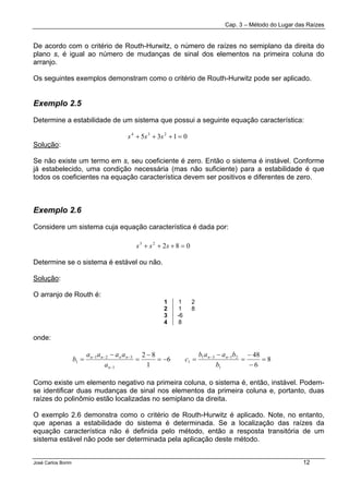 Cap. 3 – Método do Lugar das Raízes
José Carlos Borim 12
De acordo com o critério de Routh-Hurwitz, o número de raízes no semiplano da direita do
plano s, é igual ao número de mudanças de sinal dos elementos na primeira coluna do
arranjo.
Os seguintes exemplos demonstram como o critério de Routh-Hurwitz pode ser aplicado.
Exemplo 2.5
Determine a estabilidade de um sistema que possui a seguinte equação característica:
Solução:
Se não existe um termo em s, seu coeficiente é zero. Então o sistema é instável. Conforme
já estabelecido, uma condição necessária (mas não suficiente) para a estabilidade é que
todos os coeficientes na equação característica devem ser positivos e diferentes de zero.
Exemplo 2.6
Considere um sistema cuja equação característica é dada por:
Determine se o sistema é estável ou não.
Solução:
O arranjo de Routh é:
1 1 2
2 1 8
3 -6
4 8
onde:
Como existe um elemento negativo na primeira coluna, o sistema é, então, instável. Podem-
se identificar duas mudanças de sinal nos elementos da primeira coluna e, portanto, duas
raízes do polinômio estão localizadas no semiplano da direita.
O exemplo 2.6 demonstra como o critério de Routh-Hurwitz é aplicado. Note, no entanto,
que apenas a estabilidade do sistema é determinada. Se a localização das raízes da
equação característica não é definida pelo método, então a resposta transitória de um
sistema estável não pode ser determinada pela aplicação deste método.
0135 234
=+++ sss
08223
=+++ sss
8
6
48
6
1
82
1
2131
1
1
321
1 =
−
−
=
−
=−=
−
=
−
= −−
−
−−−
b
baab
c
a
aaaa
b nn
n
nnnn
 