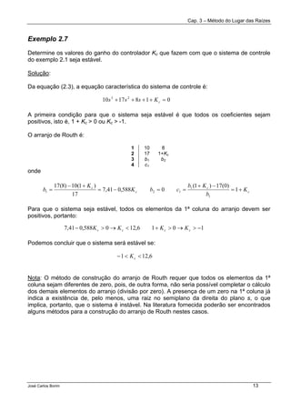Cap. 3 – Método do Lugar das Raízes
José Carlos Borim 13
Exemplo 2.7
Determine os valores do ganho do controlador Kc que fazem com que o sistema de controle
do exemplo 2.1 seja estável.
Solução:
Da equação (2.3), a equação característica do sistema de controle é:
A primeira condição para que o sistema seja estável é que todos os coeficientes sejam
positivos, isto é, 1 + Kc > 0 ou Kc > -1.
O arranjo de Routh é:
1 10 8
2 17 1+Kc
3 b1 b2
4 c1
onde
Para que o sistema seja estável, todos os elementos da 1ª coluna do arranjo devem ser
positivos, portanto:
Podemos concluir que o sistema será estável se:
Nota: O método de construção do arranjo de Routh requer que todos os elementos da 1ª
coluna sejam diferentes de zero, pois, de outra forma, não seria possível completar o cálculo
dos demais elementos do arranjo (divisão por zero). A presença de um zero na 1ª coluna já
indica a existência de, pelo menos, uma raiz no semiplano da direita do plano s, o que
implica, portanto, que o sistema é instável. Na literatura fornecida poderão ser encontrados
alguns métodos para a construção do arranjo de Routh nestes casos.
0181710 23
=++++ cKsss
c
c
c
c
K
b
Kb
cbK
K
b +=
−+
==−=
+−
= 1
)0(17)1(
0588,041,7
17
)1(10)8(17
1
1
121
1016,120588,041,7 −>→>+<→>− cccc KKKK
6,121 <<− cK
 