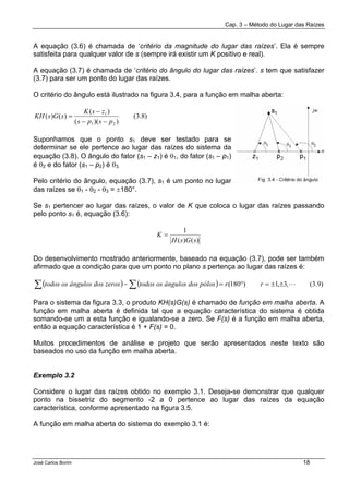 Cap. 3 – Método do Lugar das Raízes
José Carlos Borim 18
A equação (3.6) é chamada de ‘critério da magnitude do lugar das raízes’. Ela é sempre
satisfeita para qualquer valor de s (sempre irá existir um K positivo e real).
A equação (3.7) é chamada de ‘critério do ângulo do lugar das raízes’. s tem que satisfazer
(3.7) para ser um ponto do lugar das raízes.
O critério do ângulo está ilustrado na figura 3.4, para a função em malha aberta:
)8.3(
))((
)(
)()(
21
1
psps
zsK
sGsKH
−−
−
=
Suponhamos que o ponto s1 deve ser testado para se
determinar se ele pertence ao lugar das raízes do sistema da
equação (3.8). O ângulo do fator (s1 – z1) é θ1, do fator (s1 – p1)
é θ2 e do fator (s1 – p2) é θ3.
Pelo critério do ângulo, equação (3.7), s1 é um ponto no lugar
das raízes se θ1 - θ2 - θ3 = ±180°.
Se s1 pertencer ao lugar das raízes, o valor de K que coloca o lugar das raízes passando
pelo ponto s1 é, equação (3.6):
)()(
1
sGsH
K =
Do desenvolvimento mostrado anteriormente, baseado na equação (3.7), pode ser também
afirmado que a condição para que um ponto no plano s pertença ao lugar das raízes é:
( ) ( ) )9.3(,3,1)180( L±±=°=− ∑∑ rrpólosngulos dostodos os âzerosngulos dostodos os â
Para o sistema da figura 3.3, o produto KH(s)G(s) é chamado de função em malha aberta. A
função em malha aberta é definida tal que a equação característica do sistema é obtida
somando-se um a esta função e igualando-se a zero. Se F(s) é a função em malha aberta,
então a equação característica é 1 + F(s) = 0.
Muitos procedimentos de análise e projeto que serão apresentados neste texto são
baseados no uso da função em malha aberta.
Exemplo 3.2
Considere o lugar das raízes obtido no exemplo 3.1. Deseja-se demonstrar que qualquer
ponto na bissetriz do segmento -2 a 0 pertence ao lugar das raízes da equação
característica, conforme apresentado na figura 3.5.
A função em malha aberta do sistema do exemplo 3.1 é:
 