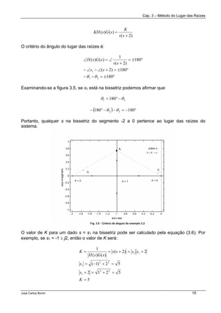 Cap. 3 – Método do Lugar das Raízes
José Carlos Borim 19
)2(
)()(
+
=
ss
K
sGsKH
O critério do ângulo do lugar das raízes é:
°±=−−
°±=+∠−∠−
°±=
+
∠=∠
180
180)2(
180
)2(
1
)()(
21
1
θθ
ss
ss
sGsH
Examinando-se a figura 3.5, se s1 está na bissetriz podemos afirmar que:
21 180 θθ −°=
( ) °−=−−°− 180180 22 θθ
Portanto, qualquer s na bissetriz do segmento -2 a 0 pertence ao lugar das raízes do
sistema.
O valor de K para um dado s = s1 na bissetriz pode ser calculado pela equação (3.6). Por
exemplo, se s1 = -1 ± j2, então o valor de K será:
5
5212
52)1(
2)2(
)()(
1
22
1
22
1
11
=
=+=+
=+−=
+=+==
K
s
s
ssss
sGsH
K
 
