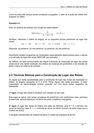 Cap. 3 – Método do Lugar das Raízes
José Carlos Borim 20
Como os pólos são sempre pares complexos conjugados, o valor de K pode ser obtido com
qualquer um deles.
Exemplo 3.3
Para um sistema de controle com função de malha aberta
∞<≤
++
= K
sss
K
sGsKH 0
)2)(1(
)()(
Verifique, utilizando o critério do ângulo, se os seguintes pontos pertencem ao lugar das
raízes:
jsdjscsbsa +−==−=−= 1)(414,1)(5,1)(5,0)(
Resposta: (a) pertence, (b) não pertence, (c) pertence, (d) não pertence.
Atualmente existem programas de computador especialmente desenvolvidos para o cálculo
e construção do lugar das raízes (MATLAB, por exemplo).
No entanto, um bom conhecimento das regras e técnicas de construção do lugar das raízes
proporciona uma rápida avaliação dos efeitos da mudança de parâmetros e da inclusão de
pólos e zeros no sistema de controle.
3.3 Técnicas Básicas para a Construção do Lugar das Raízes
As regras que serão apresentadas para a construção do lugar das raízes são baseadas no
critério do ângulo, equações (3.7) e (3.9). Estas regras não serão provadas. O leitor
interessado na demonstração poderá consultar um dos livros textos sugeridos na
bibliografia.
1ª regra: O lugar das raízes é simétrico com respeito ao eixo real.
Esta regra se aplica, pois raízes complexas de polinômios com coeficientes reais, premissa
já assumida, sempre aparecem na forma de pares complexos conjugados.
2ª regra: O lugar das raízes se origina nos pólos de H(s)G(s), para K = 0, e termina nos
zeros de H(s)G(s), para K → ∞, incluindo os zeros no infinito (número de pólos maior que o
número de zeros).
A equação característica do sistema da figura 3.3 pode ser expressa da forma:
 