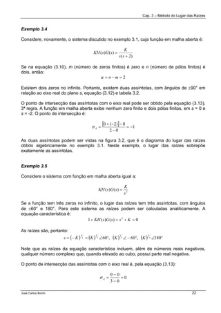 Cap. 3 – Método do Lugar das Raízes
José Carlos Borim 22
Exemplo 3.4
Considere, novamente, o sistema discutido no exemplo 3.1, cuja função em malha aberta é:
)2(
)()(
+
=
ss
K
sGsKH
Se na equação (3.10), m (número de zeros finitos) é zero e n (número de pólos finitos) é
dois, então:
2=−= mnα
Existem dois zeros no infinito. Portanto, existem duas assíntotas, com ângulos de ±90° em
relação ao eixo real do plano s, equação (3.12) e tabela 3.2.
O ponto de intersecção das assíntotas com o eixo real pode ser obtido pela equação (3.13),
3ª regra. A função em malha aberta exibe nenhum zero finito e dois pólos finitos, em s = 0 e
s = -2. O ponto de intersecção é:
[ ] 1
02
0)2(0
−=
−
−−+
=Aσ
As duas assíntotas podem ser vistas na figura 3.2, que é o diagrama do lugar das raízes
obtido algebricamente no exemplo 3.1. Neste exemplo, o lugar das raízes sobrepõe
exatamente as assíntotas.
Exemplo 3.5
Considere o sistema com função em malha aberta igual a:
3
)()(
s
K
sGsKH =
Se a função tem três zeros no infinito, o lugar das raízes tem três assíntotas, com ângulos
de ±60° e 180°. Para este sistema as raízes podem ser calculadas analiticamente. A
equação característica é:
0)()(1 3
=+=+ KssGsKH
As raízes são, portanto:
( ) ( ) ( ) ( ) °∠°−∠°∠=−= 180,60,60
1111
ssss KKKKs
Note que as raízes da equação característica incluem, além de números reais negativos,
qualquer número complexo que, quando elevado ao cubo, possui parte real negativa.
O ponto de intersecção das assíntotas com o eixo real é, pela equação (3.13):
0
03
00
=
−
−
=Aσ
 