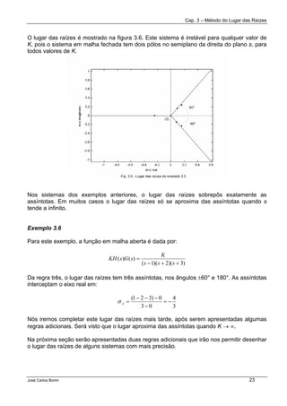 Cap. 3 – Método do Lugar das Raízes
José Carlos Borim 23
O lugar das raízes é mostrado na figura 3.6. Este sistema é instável para qualquer valor de
K, pois o sistema em malha fechada tem dois pólos no semiplano da direita do plano s, para
todos valores de K.
Nos sistemas dos exemplos anteriores, o lugar das raízes sobrepôs exatamente as
assíntotas. Em muitos casos o lugar das raízes só se aproxima das assíntotas quando s
tende a infinito.
Exemplo 3.6
Para este exemplo, a função em malha aberta é dada por:
)3)(2)(1(
)()(
++−
=
sss
K
sGsKH
Da regra três, o lugar das raízes tem três assíntotas, nos ângulos ±60° e 180°. As assíntotas
interceptam o eixo real em:
3
4
03
0)321(
−=
−
−−−
=Aσ
Nós iremos completar este lugar das raízes mais tarde, após serem apresentadas algumas
regras adicionais. Será visto que o lugar aproxima das assíntotas quando K → ∞.
Na próxima seção serão apresentadas duas regras adicionais que irão nos permitir desenhar
o lugar das raízes de alguns sistemas com mais precisão.
 