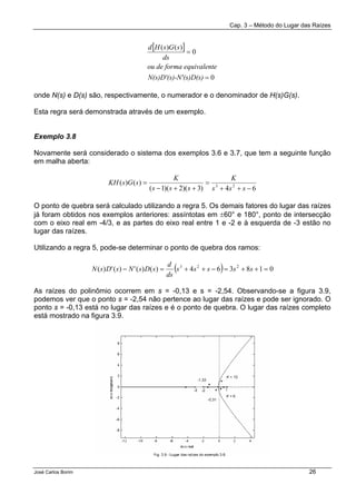 Cap. 3 – Método do Lugar das Raízes
José Carlos Borim 26
[ ]
0
0
)()(
=
=
N'(s)D(s)N(s)D'(s)-
ntea equivaleou de form
ds
sGsHd
onde N(s) e D(s) são, respectivamente, o numerador e o denominador de H(s)G(s).
Esta regra será demonstrada através de um exemplo.
Exemplo 3.8
Novamente será considerado o sistema dos exemplos 3.6 e 3.7, que tem a seguinte função
em malha aberta:
64)3)(2)(1(
)()( 23
−++
=
++−
=
sss
K
sss
K
sGsKH
O ponto de quebra será calculado utilizando a regra 5. Os demais fatores do lugar das raízes
já foram obtidos nos exemplos anteriores: assíntotas em ±60° e 180°, ponto de intersecção
com o eixo real em -4/3, e as partes do eixo real entre 1 e -2 e à esquerda de -3 estão no
lugar das raízes.
Utilizando a regra 5, pode-se determinar o ponto de quebra dos ramos:
( ) 018364)()(')(')( 223
=++=−++=− sssss
ds
d
sDsNsDsN
As raízes do polinômio ocorrem em s = -0,13 e s = -2,54. Observando-se a figura 3.9,
podemos ver que o ponto s = -2,54 não pertence ao lugar das raízes e pode ser ignorado. O
ponto s = -0,13 está no lugar das raízes e é o ponto de quebra. O lugar das raízes completo
está mostrado na figura 3.9.
 