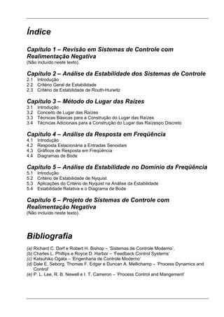 Índice
Capítulo 1 – Revisão em Sistemas de Controle com
Realimentação Negativa
(Não incluído neste texto).
Capítulo 2 – Análise da Estabilidade dos Sistemas de Controle
2.1 Introdução
2.2 Critério Geral de Estabilidade
2.3 Critério de Estabilidade de Routh-Hurwitz
Capítulo 3 – Método do Lugar das Raízes
3.1 Introdução
3.2 Conceito de Lugar das Raízes
3.3 Técnicas Básicas para a Construção do Lugar das Raízes
3.4 Técnicas Adicionais para a Construção do Lugar das Raízespo Discreto
Capítulo 4 – Análise da Resposta em Freqüência
4.1 Introdução
4.2 Resposta Estacionária a Entradas Senoidais
4.3 Gráficos de Resposta em Freqüência
4.4 Diagramas de Bode
Capítulo 5 – Análise da Estabilidade no Domínio da Freqüência
5.1 Introdução
5.2 Critério de Estabilidade de Nyquist
5.3 Aplicações do Critério de Nyquist na Análise da Estabilidade
5.4 Estabilidade Relativa e o Diagrama de Bode
Capítulo 6 – Projeto de Sistemas de Controle com
Realimentação Negativa
(Não incluído neste texto).
Bibliografia
(a) Richard C. Dorf e Robert H. Bishop – ‘Sistemas de Controle Moderno’.
(b) Charles L. Phillips e Royce D. Harbor – ‘Feedback Control Systems’
(c) Katsuhiko Ogata – ‘Engenharia de Controle Moderno’
(d) Dale E. Seborg, Thomas F. Edgar e Duncan A. Mellichamp – ‘Process Dynamics and
Control’
(e) P. L. Lee, R. B. Newell e I. T. Cameron – ‘Process Control and Mangement’
 