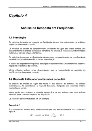 Capítulo V – Análise da Estabilidade no Domínio da Freqüência
José Carlos Borim 31
Capítulo 4
Análise da Resposta em Freqüência
4.1 Introdução
Os métodos de análise da resposta em freqüência são uns dos mais usados na análise e
projeto de sistemas de controle.
Os métodos de análise se complementam. O método do lugar das raízes oferece uma
excelente forma de análise da resposta transitória. No entanto, é necessário um bom modelo
matemático para se utilizar esta técnica.
Os métodos de resposta em freqüência não precisam, necessariamente, de uma função de
transferência (modelo matemático) para a sua utilização.
A análise da resposta em freqüência da função de transferência é uma ferramenta poderosa
no projeto de sistemas de controle.
Vários métodos gráficos foram desenvolvidos para a representação da resposta em
freqüência dos sistemas de controle.
4.2 Resposta Estacionária a Entradas Senoidais
No método de análise do lugar das raízes e nos estudos de sistemas de controle
realimentados, foi considerada a resposta transitória (temporal) dos sistemas lineares
invariantes no tempo.
Nesta seção será avaliada a resposta estacionária de um sistema para uma entrada
senoidal, que é chamada resposta em freqüência.
Os conceitos serão introduzidos em um exemplo.
Exemplo 4.1
Suponhamos um sistema G(s) sendo excitado por uma entrada senoidal r(t), conforme a
figura 4.1.
)1.4()()( 22
ω
ω
ω
−
==
s
A
sRoutAsentr
 
