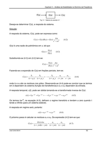 Capítulo V – Análise da Estabilidade no Domínio da Freqüência
José Carlos Borim 32
Deseja-se determinar C(s), a resposta do sistema.
Solução:
A resposta do sistema, C(s), pode ser expressa como:
)2.4()()()()( 22
ω
ω
+
==
s
A
sGsRsGsC
G(s) é uma razão de polinômios em s, tal que:
)3.4(
)(
)(
)(
sD
sN
sG =
Substituindo-se (4.3) em (4.2) tem-se:
22
)(
)(
)(
ω
ω
+
=
s
A
sD
sN
sC
Fazendo-se a expansão de C(s) em frações parciais, tem-se:
)4.4(
)()()(
)( 21
2
2
1
1
ωω js
a
js
a
ps
b
ps
b
ps
b
sC
n
n
−
+
+
+
+
++
+
+
+
= L
onde bi e ai são os resíduos nos pólos. Observando-se (4.4) pode-se concluir que os termos
em b dependem do sistema (função de transferência) e a1 e a2 dependem da entrada.
A resposta temporal, c(t), pode ser obtida tomando-se a transformada inversa de C(s):
)5.4()( 2121
21 tjtjtp
n
tptp
eaeaebebebtc n ωω
+++++= −−−−
L
Os termos bie-pt
, na equação (4.5), definem o regime transitório e tendem a zero quando t
tende a infinito (para um sistema estável).
A resposta em regime será, portanto:
)6.4()( 21
tjtj
eaeatc ωω
+= −
O próximo passo é calcular os resíduos a1 e a2. Da expressão (4.2) tem-se que:
)7.4(
)()())((
)(
)( 21
ωωωω
ω
js
a
js
a
jsjs
AsG
sC
−
+
+
=
−+
=
 