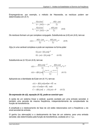 Capítulo V – Análise da Estabilidade no Domínio da Freqüência
José Carlos Borim 33
Empregando-se, por exemplo, o método de Heaveside, os resíduos podem ser
determinados em (4.7):
)8.4(
2
)(
)(
)(
2
)(
)(
)(
2
1
j
jAG
jsjs
AsG
a
j
jAG
jsjs
AsG
a
ω
ωω
ω
ω
ωω
ω
=
=+
=
−
−=
−=−
=
Os resíduos formam um par complexo conjugado. Substituindo-se (4.8) em (4.6), tem-se:
)9.4(
2
)(
2
)(
)( tjtj
e
j
jAG
e
j
jAG
tc ωω ωω
+
−
−= −
G(jω) é uma variável complexa e pode ser expressa na forma polar:
)10.4()()(
)()(
θ
θ
ωω
ωω
j
j
ejGjG
ejGjG
−
=−
=
Substituindo-se (4.10) em (4.9), tem-se:
( ) ( )
)11.4(
2
)()(
2
)(
2
)(
)(





 −
=
+−=
+−+
−
−
j
ee
jGAtc
ee
j
jGA
e
j
ejGA
tc
tjtj
tjjtj
j
θωθω
ωθω
θ
ω
ωω
Aplicando-se a identidade de Euler em (4.11), tem-se:
( )
( )
)12.4()()(
,)(
)()(
θωω
θω
θωω
=∠=
+=
+=
jGejGAC
ondetCsentc
outsenjGAtc
Da expressão de c(t), equação (4.12), pode-se concluir que:
A saída de um sistema linear e estável, quando excitado por uma entrada senoidal, é
também uma senoide de mesma freqüência, independentemente da complexidade da
função de transferência.
A amplitude e o deslocamento de fase de c(t) estão relacionados com a freqüência ω do
sinal senoidal de entrada.
O ganho (ou atenuação) e o deslocamento de fase de um sistema, para uma entrada
senoidal, são determinados pela função de transferência, avaliada em s = jω.
 