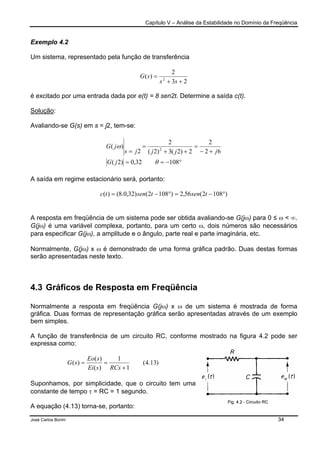 Capítulo V – Análise da Estabilidade no Domínio da Freqüência
José Carlos Borim 34
Exemplo 4.2
Um sistema, representado pela função de transferência
23
2
)( 2
++
=
ss
sG
é excitado por uma entrada dada por e(t) = 8 sen2t. Determine a saída c(t).
Solução:
Avaliando-se G(s) em s = j2, tem-se:
°−==
+−
=
++
=
=
10832,0)2(
62
2
2)2(3)2(
2
2
)( 2
θ
ω
jG
jjjjs
jG
A saída em regime estacionário será, portanto:
)1082(56,2)1082()32,0.8()( °−=°−= tsentsentc
A resposta em freqüência de um sistema pode ser obtida avaliando-se G(jω) para 0 ≤ ω < ∞.
G(jω) é uma variável complexa, portanto, para um certo ω, dois números são necessários
para especificar G(jω), a amplitude e o ângulo, parte real e parte imaginária, etc.
Normalmente, G(jω) x ω é demonstrado de uma forma gráfica padrão. Duas destas formas
serão apresentadas neste texto.
4.3 Gráficos de Resposta em Freqüência
Normalmente a resposta em freqüência G(jω) x ω de um sistema é mostrada de forma
gráfica. Duas formas de representação gráfica serão apresentadas através de um exemplo
bem simples.
A função de transferência de um circuito RC, conforme mostrado na figura 4.2 pode ser
expressa como:
)13.4(
1
1
)(
)(
)(
+
==
RCssEi
sEo
sG
Suponhamos, por simplicidade, que o circuito tem uma
constante de tempo τ = RC = 1 segundo.
A equação (4.13) torna-se, portanto:
 