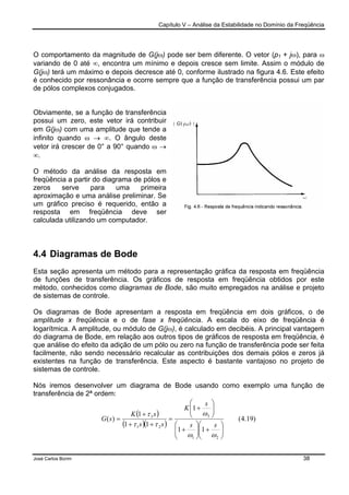 Capítulo V – Análise da Estabilidade no Domínio da Freqüência
José Carlos Borim 38
O comportamento da magnitude de G(jω) pode ser bem diferente. O vetor (p1 + jω), para ω
variando de 0 até ∞, encontra um mínimo e depois cresce sem limite. Assim o módulo de
G(jω) terá um máximo e depois decresce até 0, conforme ilustrado na figura 4.6. Este efeito
é conhecido por ressonância e ocorre sempre que a função de transferência possui um par
de pólos complexos conjugados.
Obviamente, se a função de transferência
possui um zero, este vetor irá contribuir
em G(jω) com uma amplitude que tende a
infinito quando ω → ∞. O ângulo deste
vetor irá crescer de 0° a 90° quando ω →
∞.
O método da análise da resposta em
freqüência a partir do diagrama de pólos e
zeros serve para uma primeira
aproximação e uma análise preliminar. Se
um gráfico preciso é requerido, então a
resposta em freqüência deve ser
calculada utilizando um computador.
4.4 Diagramas de Bode
Esta seção apresenta um método para a representação gráfica da resposta em freqüência
de funções de transferência. Os gráficos de resposta em freqüência obtidos por este
método, conhecidos como diagramas de Bode, são muito empregados na análise e projeto
de sistemas de controle.
Os diagramas de Bode apresentam a resposta em freqüência em dois gráficos, o de
amplitude x freqüência e o de fase x freqüência. A escala do eixo de freqüência é
logarítmica. A amplitude, ou módulo de G(jω), é calculado em decibéis. A principal vantagem
do diagrama de Bode, em relação aos outros tipos de gráficos de resposta em freqüência, é
que análise do efeito da adição de um pólo ou zero na função de transferência pode ser feita
facilmente, não sendo necessário recalcular as contribuições dos demais pólos e zeros já
existentes na função de transferência. Este aspecto é bastante vantajoso no projeto de
sistemas de controle.
Nós iremos desenvolver um diagrama de Bode usando como exemplo uma função de
transferência de 2ª ordem:
( )
( )( )
)19.4(
11
1
11
1
)(
21
3
21
3






+





+






+
=
++
+
=
ωω
ω
ττ
τ
ss
s
K
ss
sK
sG
 