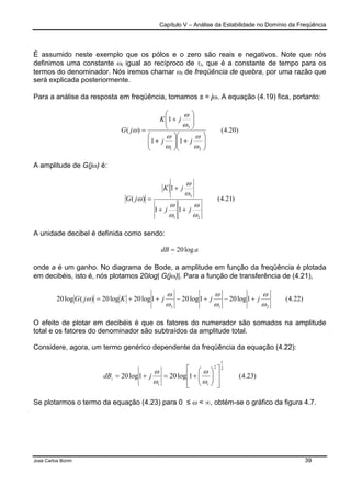 Capítulo V – Análise da Estabilidade no Domínio da Freqüência
José Carlos Borim 39
É assumido neste exemplo que os pólos e o zero são reais e negativos. Note que nós
definimos uma constante ωi igual ao recíproco de τi, que é a constante de tempo para os
termos do denominador. Nós iremos chamar ωi de freqüência de quebra, por uma razão que
será explicada posteriormente.
Para a análise da resposta em freqüência, tomamos s = jω. A equação (4.19) fica, portanto:
)20.4(
11
1
)(
21
3






+





+






+
=
ω
ω
ω
ω
ω
ω
ω
jj
jK
jG
A amplitude de G(jω) é:
)21.4(
11
1
)(
21
3
ω
ω
ω
ω
ω
ω
ω
jj
jK
jG
++
+
=
A unidade decibel é definida como sendo:
adB log20=
onde a é um ganho. No diagrama de Bode, a amplitude em função da freqüência é plotada
em decibéis, isto é, nós plotamos 20log| G(jω)|. Para a função de transferência de (4.21),
)22.4(1log201log201log20log20)(log20
213 ω
ω
ω
ω
ω
ω
ω jjjKjG +−+−++=
O efeito de plotar em decibéis é que os fatores do numerador são somados na amplitude
total e os fatores do denominador são subtraídos da amplitude total.
Considere, agora, um termo genérico dependente da freqüência da equação (4.22):
)23.4(1log201log20
2
1
2














+=+=
ii
i jdB
ω
ω
ω
ω
Se plotarmos o termo da equação (4.23) para 0 ≤ ω < ∞, obtém-se o gráfico da figura 4.7.
 