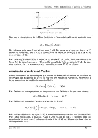 Capítulo V – Análise da Estabilidade no Domínio da Freqüência
José Carlos Borim 40
Note que o valor do termo de (4.23) na freqüência ωi (chamada freqüência de quebra) é igual
a:
( ) 0103,32log20 2
1
==idB
Normalmente este valor é aproximado para 3 dB. De forma geral, para um termo de 1ª
ordem no numerador, em ω = ωi, a contribuição na amplitude de G(jω) é de 3 dB e, no
denominador, - 3 dB.
Para uma freqüência ω = 10ωi, a amplitude do termo é 20 dB (20,04), conforme mostrado na
figura 4.7. Se considerarmos ω = 100ωi, então a amplitude do termo será de 40 dB. Ou seja,
para um termo de 1º grau no numerador, a amplitude cresce 20 dB por década.
Aproximações para os termos de 1ª ordem:
Vamos demonstrar as aproximações que podem ser feitas para os termos de 1ª ordem na
construção dos diagramas de Bode da resposta em freqüência. Considere, novamente, o
termo dependente da freqüência, equação (4.23).
( )[ ] )24.4(1log20 2
1
2
iidB ωω+=
Para freqüências muito pequenas, se comparadas com a freqüência de quebra ωi, tem-se:
)25.4(0)1log(20 iidB ωω <<=≈
Para freqüências muito altas, se comparadas com ωi, tem-se:
)26.4(log20log20log20 ii
i
idB ωωωω
ω
ω
>>−=





≈
Para baixas freqüências, equação (4.25), o termo é aproximado por uma reta sobre o eixo ω.
Para altas freqüências, a equação (4.26) é uma função de log ω e também pode ser
aproximada por uma reta. A inclinação da reta é de 20 dB por década. As duas retas se
interceptam em ω = ωi.
 