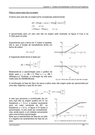 Capítulo V – Análise da Estabilidade no Domínio da Freqüência
José Carlos Borim 43
Pólos e zeros reais não na origem
O termo zero real não na origem já foi considerado anteriormente:
( )[ ]
ii
i
iijdB
ωωωω
ωω
ωωωω
>−≈
≤≈
+=+=
,log20log20
,0
1log201log20 2
1
2
A aproximação para um zero real não na origem está mostrada na figura 4.11(a) e na
4.12(b) para um pólo.
Suponhamos que o termo de 1ª ordem é repetido,
isto é, que a função de transferência tenha um
termo de ordem:
( )N
is ω+1
A magnitude deste termo é dada por:
22
1log20
N
i
idB














+=
ω
ω
Realizando-se a aproximação para o gráfico de
Bode, para ω ≤ ωi, dBi = 0. Para ω > ωi, dBi =
N20log(ω/ωi). Portanto, a inclinação da reta será,
neste caso de N20dB/década.
A contribuição na fase de G(jω) de zeros e pólos reais não origem pode ser aproximada por
uma reta. Vejamos o caso de um zero:






=→+=
=
+
iii
arctgj
js
s
ω
ω
θ
ω
ω
ωω
11
A reta que aproxima a contribuição de um
zero real não na origem quebra em 0° na
freqüência ω = 0,1ωi, e quebra novamente
para um valor constante de 90°, na
freqüência ω = 0,1ωi. A figura 4.12 ilustra a
aproximação. O erro pode ser considerável,
mas, ainda assim, é um método conveniente
para uma primeira aproximação.
Note que a característica de fase de um pólo
é o negativo da característica de fase de um
zero.
 