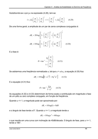 Capítulo V – Análise da Estabilidade no Domínio da Freqüência
José Carlos Borim 48
Substituindo-se s por jω na expressão (4.28), tem-se:
)29.4(2121
22






+





−=





−





+
nnnn
jj
ω
ω
ζ
ω
ω
ω
ω
ω
ω
ζ
De uma forma geral, a amplitude de um par de zeros complexos conjugados é:
)30.4(21log10
21log20
222
2
1
222














+














−=














+














−=
nn
i
nn
i
dB
dB
ω
ω
ζ
ω
ω
ω
ω
ζ
ω
ω
E a fase é:
)31.4(
1
2
tan 2
1






−






= −
n
n
ω
ω
ω
ω
ζ
θ
Se adotarmos uma freqüência normalizada u, tal que u = ω/ωn, a equação (4.30) fica:
( )[ ] )32.4(41log10 2222
uudBi ζ+−=
E a equação (4.31) fica:
)33.4(
1
2
tan 2
1
u
u
−
= − ζ
θ
As equações (4.32) e (4.33) determinam de forma exata a contribuição em magnitude e fase
de um pólo ou zero complexo conjugado, em função da freqüência.
Quando u << 1, a magnitude pode ser aproximada por:
dBdBi 0)1log(10 ==
e o ângulo de fase tende a 0°. Quando u >> 1, a magnitude tende a
uudBi log40log10 4
==
o que resulta em uma curva com inclinação de 40dB/década. O ângulo de fase, para u >> 1,
tende a 180°.
 