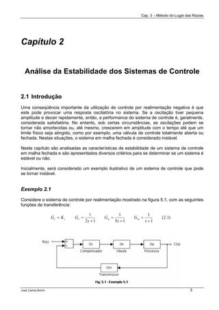 Cap. 3 – Método do Lugar das Raízes
José Carlos Borim 5
Capítulo 2
Análise da Estabilidade dos Sistemas de Controle
2.1 Introdução
Uma conseqüência importante da utilização de controle por realimentação negativa é que
este pode provocar uma resposta oscilatória no sistema. Se a oscilação tiver pequena
amplitude e decair rapidamente, então, a performance do sistema de controle é, geralmente,
considerada satisfatória. No entanto, sob certas circunstâncias, as oscilações podem se
tornar não amortecidas ou, até mesmo, crescerem em amplitude com o tempo até que um
limite físico seja atingido, como por exemplo, uma válvula de controle totalmente aberta ou
fechada. Nestas situações, o sistema em malha fechada é considerado instável.
Neste capítulo são analisadas as características de estabilidade de um sistema de controle
em malha fechada e são apresentados diversos critérios para se determinar se um sistema é
estável ou não.
Inicialmente, será considerado um exemplo ilustrativo de um sistema de controle que pode
se tornar instável.
Exemplo 2.1
Considere o sistema de controle por realimentação mostrado na figura 5.1, com as seguintes
funções de transferência:
)1.2(
1
1
15
1
12
1
+
=
+
=
+
==
s
G
s
G
s
GKG mpvcc
 