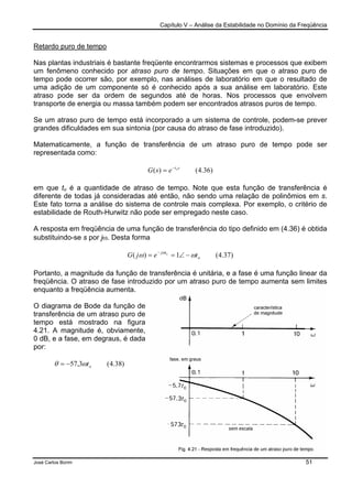 Capítulo V – Análise da Estabilidade no Domínio da Freqüência
José Carlos Borim 51
Retardo puro de tempo
Nas plantas industriais é bastante freqüente encontrarmos sistemas e processos que exibem
um fenômeno conhecido por atraso puro de tempo. Situações em que o atraso puro de
tempo pode ocorrer são, por exemplo, nas análises de laboratório em que o resultado de
uma adição de um componente só é conhecido após a sua análise em laboratório. Este
atraso pode ser da ordem de segundos até de horas. Nos processos que envolvem
transporte de energia ou massa também podem ser encontrados atrasos puros de tempo.
Se um atraso puro de tempo está incorporado a um sistema de controle, podem-se prever
grandes dificuldades em sua sintonia (por causa do atraso de fase introduzido).
Matematicamente, a função de transferência de um atraso puro de tempo pode ser
representada como:
)36.4()( sto
esG −
=
em que to é a quantidade de atraso de tempo. Note que esta função de transferência é
diferente de todas já consideradas até então, não sendo uma relação de polinômios em s.
Este fato torna a análise do sistema de controle mais complexa. Por exemplo, o critério de
estabilidade de Routh-Hurwitz não pode ser empregado neste caso.
A resposta em freqüência de uma função de transferência do tipo definido em (4.36) é obtida
substituindo-se s por jω. Desta forma
)37.4(1)( o
tj
tejG o
ωω ω
−∠== −
Portanto, a magnitude da função de transferência é unitária, e a fase é uma função linear da
freqüência. O atraso de fase introduzido por um atraso puro de tempo aumenta sem limites
enquanto a freqüência aumenta.
O diagrama de Bode da função de
transferência de um atraso puro de
tempo está mostrado na figura
4.21. A magnitude é, obviamente,
0 dB, e a fase, em degraus, é dada
por:
)38.4(3,57 otωθ −=
 