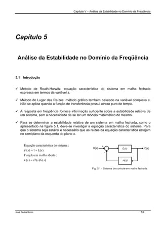 Capítulo V – Análise da Estabilidade no Domínio da Freqüência
José Carlos Borim 53
Capítulo 5
Análise da Estabilidade no Domínio da Freqüência
5.1 Introdução
Método de Routh-Hurwitz: equação característica do sistema em malha fechada
expressa em termos da variável s.
Método do Lugar das Raízes: método gráfico também baseado na variável complexa s.
Não se aplica quando a função de transferência possui atraso puro de tempo.
A resposta em freqüência fornece informação suficiente sobre a estabilidade relativa de
um sistema, sem a necessidade de se ter um modelo matemático do mesmo.
Para se determinar a estabilidade relativa de um sistema em malha fechada, como o
apresentado na figura 5.1, deve-se investigar a equação característica do sistema. Para
que o sistema seja estável é necessário que as raízes da equação característica estejam
no semiplano da esquerda do plano s.
)()()(
:abertamalhaemFunção
)(1)(
:sistemadoticacaracterísEquação
sGsHsL
sLsF
=
+=
 