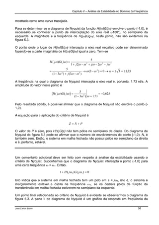 Capítulo V – Análise da Estabilidade no Domínio da Freqüência
José Carlos Borim 56
mostrada como uma curva tracejada.
Para se determinar se o diagrama de Nyquist da função H(jω)G(jω) envolve o ponto (-1,0), é
necessário se conhecer o ponto de interceptação do eixo real (-180°), no semiplano da
esquerda. A magnitude e a freqüência de H(jω)G(jω), neste ponto, não são evidentes na
figura 5.3.
O ponto onde o lugar de H(jω)G(jω) intercepta o eixo real negativo pode ser determinado
fazendo-se a parte imaginária de H(jω)G(jω) igual a zero. Tem-se
A freqüência na qual o diagrama de Nyquist intercepta o eixo real é, portanto, 1,73 rd/s. A
amplitude do vetor neste ponto é
Pelo resultado obtido, é possível afirmar que o diagrama de Nyquist não envolve o ponto (-
1,0).
A equação para a aplicação do critério de Nyquist é
O valor de P é zero, pois H(s)G(s) não tem pólos no semiplano da direita. Do diagrama de
Nyquist da figura 5.3 pode-se afirmar que o número de envolvimentos do ponto (-1,0), N, é
também zero. Então, o sistema em malha fechada não possui pólos no semiplano da direita
e é, portanto, estável.
Um comentário adicional deve ser feito com respeito à análise da estabilidade usando o
critério de Nyquist. Suponhamos que o diagrama de Nyquist intercepta o ponto (-1,0) para
uma certa freqüência ω = ω1. Então.
Isto indica que o sistema em malha fechada tem um pólo em s = jω1, isto é, o sistema é
marginalmente estável e oscila na freqüência ω1, se os demais pólos da função de
transferência em malha fechada estiverem no semiplano da esquerda.
Um ponto final relacionado ao critério de Nyquist é evidente se observarmos o diagrama da
figura 5.3. A parte II do diagrama de Nyquist é um gráfico da resposta em freqüência da
PNZ +=
0)()(1 11 =+ ωω jGjH
73,130)3(
)3()31(
5
221
5
)()(
2
32
322
±=±=→=−→
−+−
=
−−+−+
=
ωωω
ωωω
ωωωωω
ωω
j
jjj
jGjH
625,0
73,1)31(
5
)()( 2
−=
=−
=
ωω
ωω jGjH
 