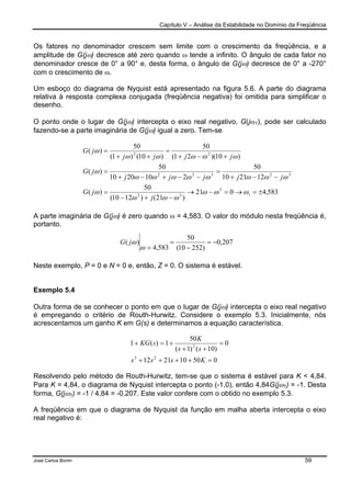 Capítulo V – Análise da Estabilidade no Domínio da Freqüência
José Carlos Borim 59
Os fatores no denominador crescem sem limite com o crescimento da freqüência, e a
amplitude de G(jω) decresce até zero quando ω tende a infinito. O ângulo de cada fator no
denominador cresce de 0° a 90° e, desta forma, o ângulo de G(jω) decresce de 0° a -270°
com o crescimento de ω.
Um esboço do diagrama de Nyquist está apresentado na figura 5.6. A parte do diagrama
relativa à resposta complexa conjugada (freqüência negativa) foi omitida para simplificar o
desenho.
O ponto onde o lugar de G(jω) intercepta o eixo real negativo, G(jω1), pode ser calculado
fazendo-se a parte imaginária de G(jω) igual a zero. Tem-se
A parte imaginária de G(jω) é zero quando ω = 4,583. O valor do módulo nesta freqüência é,
portanto.
Neste exemplo, P = 0 e N = 0 e, então, Z = 0. O sistema é estável.
Exemplo 5.4
Outra forma de se conhecer o ponto em que o lugar de G(jω) intercepta o eixo real negativo
é empregando o critério de Routh-Hurwitz. Considere o exemplo 5.3. Inicialmente, nós
acrescentamos um ganho K em G(s) e determinamos a equação característica.
Resolvendo pelo método de Routh-Hurwitz, tem-se que o sistema é estável para K < 4,84.
Para K = 4,84, o diagrama de Nyquist intercepta o ponto (-1,0), então 4,84G(jω1) = -1. Desta
forma, G(jω1) = -1 / 4,84 = -0,207. Este valor confere com o obtido no exemplo 5.3.
A freqüência em que o diagrama de Nyquist da função em malha aberta intercepta o eixo
real negativo é:
050102112
0
)10()1(
50
1)(1
23
2
=++++
=
++
+=+
Ksss
ss
K
sKG
583,4021
)21()1210(
50
)(
122110
50
2102010
50
)(
)10)(21(
50
)10()1(
50
)(
1
3
32
32322
22
±=→=−→
−+−
=
−−+
=
−−+−+
=
+−+
=
++
=
ωωω
ωωω
ω
ωωωωωωωω
ω
ωωωωω
ω
j
jG
jjjjj
jG
jjjj
jG
207,0
)25210(
50
583,4
)( −=
−
=
=ω
ωjG
 