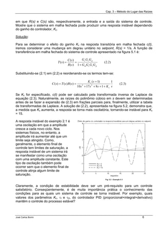 Cap. 3 – Método do Lugar das Raízes
José Carlos Borim 6
em que R(s) e C(s) são, respectivamente, a entrada e a saída do sistema de controle.
Mostre que o sistema em malha fechada pode produzir uma resposta instável dependendo
do ganho do controlador, Kc.
Solução:
Para se determinar o efeito do ganho Kc na resposta transitória em malha fechada c(t),
iremos considerar uma mudança em degrau unitário no setpoint, R(s) = 1/s. A função de
transferência em malha fechada do sistema de controle apresentado na figura 5.1 é:
Substituindo-se (2.1) em (2.2) e reordenando-se os termos tem-se:
Se Kc for especificado, c(t) pode ser calculado pela transformada inversa de Laplace da
equação (2.3). Naturalmente, as raízes do polinômio cúbico em s devem ser determinadas
antes de se fazer a expansão de (2.3) em frações parciais para, finalmente, utilizar a tabela
de transformadas de Laplace. A solução de (2.2), apresentada na figura 5.2, demonstra que,
a medida que Kc aumenta, a resposta se torna mais oscilatória, tornando-se instável para Kc
= 15.
A resposta instável do exemplo 2.1 é
uma oscilação em que a amplitude
cresce a cada novo ciclo. Nos
sistemas físicos, no entanto, a
amplitude irá aumentar até que um
limite seja atingido. Como,
geralmente, o elemento final de
controle tem limites de saturação, a
resposta instável de um sistema irá
se manifestar como uma oscilação
com uma amplitude constante. Este
tipo de oscilação também pode
ocorrer sem que o elemento final de
controle atinja algum limite de
saturação.
Claramente, a condição de estabilidade deve ser um pré-requisito para um controle
satisfatório. Conseqüentemente, é de muita importância prática o conhecimento das
condições para as quais um sistema de controle se torna instável. Por exemplo, quais
valores dos parâmetros Kc, τI e τD, do controlador PID (proporcional+integral+derivativo)
mantêm o controle do processo estável?
)2.2(
1)(
)(
)(
pvcm
pvc
GGGG
GGG
sR
sC
sT
+
==
)3.2(
1
181710
)1(
)()()( 23
sKsss
sK
sRsTsC
c
c
++++
+
==
 