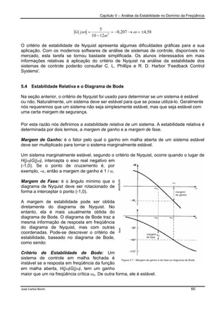 Capítulo V – Análise da Estabilidade no Domínio da Freqüência
José Carlos Borim 60
58,4207,0
1210
5
)( 2
±=→−=
−
= ω
ω
ωjG
O critério de estabilidade de Nyquist apresenta algumas dificuldades gráficas para a sua
aplicação. Com os modernos softwares de análise de sistemas de controle, disponíveis no
mercado, esta tarefa se tornou bastaste simplificada. Os alunos interessados em mais
informações relativas à aplicação do critério de Nyquist na análise da estabilidade dos
sistemas de controle poderão consultar C. L. Phillips e R. D. Harbor 'Feedback Control
Systems'.
5.4 Estabilidade Relativa e o Diagrama de Bode
Na seção anterior, o critério de Nyquist foi usado para determinar se um sistema é estável
ou não. Naturalmente, um sistema deve ser estável para que se possa utilizá-lo. Geralmente
nós requeremos que um sistema não seja simplesmente estável, mas que seja estável com
uma certa margem de segurança.
Por esta razão nós definimos a estabilidade relativa de um sistema. A estabilidade relativa é
determinada por dois termos, a margem de ganho e a margem de fase.
Margem de Ganho: é o fator pelo qual o ganho em malha aberta de um sistema estável
deve ser multiplicado para tornar o sistema marginalmente estável.
Um sistema marginalmente estável, segundo o critério de Nyquist, ocorre quando o lugar de
H(jω)G(jω), intercepta o eixo real negativo em
(-1,0). Se o ponto de cruzamento é, por
exemplo, -α, então a margem de ganho é 1 / α.
Margem de Fase: é o ângulo mínimo que o
diagrama de Nyquist deve ser rotacionado de
forma a interceptar o ponto (-1,0).
A margem de estabilidade pode ser obtida
diretamente do diagrama de Nyquist. No
entanto, ela é mais usualmente obtida do
diagrama de Bode. O diagrama de Bode traz a
mesma informação de resposta em freqüência
do diagrama de Nyquist, mas com outras
coordenadas. Pode-se descrever o critério de
estabilidade, baseado no diagrama de Bode,
como sendo:
Critério de Estabilidade de Bode: Um
sistema de controle em malha fechada é
instável se a resposta em freqüência da função
em malha aberta, H(jω)G(jω), tem um ganho
maior que um na freqüência crítica ωc. De outra forma, ele é estável.
 