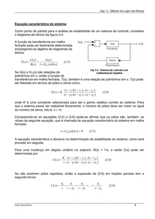 Cap. 3 – Método do Lugar das Raízes
José Carlos Borim 8
Equação característica do sistema:
Como ponto de partida para a análise da estabilidade de um sistema de controle, considere
o diagrama de blocos da figura 5.4.
A função de transferência em malha
fechada pode ser facilmente determinada
empregando-se álgebra de diagramas de
blocos:
Se G(s) e Gm(s) são relações de
polinômios em s, então a função de
transferência em malha fechada, T(s), também é uma relação de polinômios em s. T(s) pode
ser fatorada em termos de pólos e zeros como:
onde K' é uma constante selecionada para dar o ganho estático correto ao sistema. Para
que o sistema possa ser realizável fisicamente, o número de pólos deve ser maior ou igual
ao número de zeros, isto é, n ≥ m.
Comparando-se as equações (2.5) e (2.6) pode-se afirmar que os pólos são, também, as
raízes da seguinte equação, que é chamada de equação característica do sistema em malha
fechada:
A equação característica é decisiva na determinação da estabilidade do sistema, como será
provado em seguida.
Para uma mudança em degrau unitário no setpoint, R(s) = 1/s, a saída C(s) pode ser
determinada por:
Se não existirem pólos repetidos, então a expansão de (2.8) em frações parciais tem a
seguinte forma:
)5.2(
)()(1
)(
)(
)(
)(
sGsG
sG
sR
sC
sT
m+
==
)6.2(
))...()((
))...()((
)(
21
21'
n
m
pspsps
zszszs
KsT
−−−
−−−
=
)7.2(0)()(1 =+ sGsGm
)8.2(
))...()((
))...()((
)(
21
21
'
n
m
pspsps
zszszs
s
K
sC
−−−
−−−
=
)9.2(...)(
2
2
1
10
n
n
ps
A
ps
A
ps
A
s
A
sC
−
++
−
+
−
+=
 