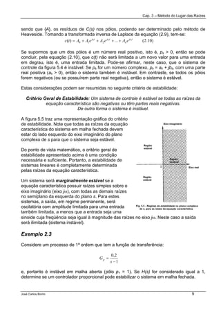 Cap. 3 – Método do Lugar das Raízes
José Carlos Borim 9
sendo que {A}, os resíduos de C(s) nos pólos, podendo ser determinado pelo método de
Heaveside. Tomando a transformada inversa de Laplace da equação (2.9), tem-se:
Se supormos que um dos pólos é um número real positivo, isto é, pk > 0, então se pode
concluir, pela equação (2.10), que c(t) não será limitada a um novo valor para uma entrada
em degrau, isto é, uma entrada limitada. Pode-se afirmar, neste caso, que o sistema de
controle da figura 5.4 é instável. Se pk for um número complexo, pk = ak + jbk, com uma parte
real positiva (ak > 0), então o sistema também é instável. Em contraste, se todos os pólos
forem negativos (ou se possuírem parte real negativa), então o sistema é estável.
Estas considerações podem ser resumidas no seguinte critério de estabilidade:
Critério Geral de Estabilidade: Um sistema de controle é estável se todas as raízes da
equação característica são negativas ou têm partes reais negativas.
De outra forma o sistema é instável.
A figura 5.5 traz uma representação gráfica do critério
de estabilidade. Note que todas as raízes da equação
característica do sistema em malha fechada devem
estar do lado esquerdo do eixo imaginário do plano
complexo de s para que o sistema seja estável.
Do ponto de vista matemático, o critério geral de
estabilidade apresentado acima é uma condição
necessária e suficiente. Portanto, a estabilidade de
sistemas lineares é completamente determinada
pelas raízes da equação característica.
Um sistema será marginalmente estável se a
equação característica possuir raízes simples sobre o
eixo imaginário (eixo jω), com todas as demais raízes
no semiplano da esquerda do plano s. Para estes
sistemas, a saída, em regime permanente, será
oscilatória com amplitude limitada para uma entrada
também limitada, a menos que a entrada seja uma
sinoide cuja freqüência seja igual à magnitude das raízes no eixo jω. Neste caso a saída
será ilimitada (sistema instável).
Exemplo 2.3
Considere um processo de 1ª ordem que tem a função de transferência:
e, portanto é instável em malha aberta (pólo p1 = 1). Se H(s) for considerado igual a 1,
determine se um controlador proporcional pode estabilizar o sistema em malha fechada.
)10.2(...)( 21
210
tp
n
tptp n
eAeAeAAtc ++++=
1
2,0
−
=
s
Gp
 