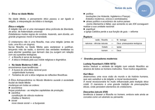 Notas de aula
Aula I
Ética na idade Média
Na Idade Média, o pensamento ético passou a ser ligado à
religião, à interpretação da bíblia e à teologia.
Ética e religião
A religião trás em si uma mensagem ética profunda de liberdade,
de amor, de fraternidade universal.
Estabeleceu muitas regras de conduta, trazendo, sem dúvida, um
grande progresso moral à humanidade.
O cristianismo não é uma filosofia, mas uma religião (antes de
tudo, uma fé e um dogma).
faz-se filosofia na Idade Média para esclarecer e justificar,
lançando mão da razão, o domínio das verdades reveladas ou
para abordar questões que derivam das (ou surgem em relação
com as) questões teológicas.
a filosofia é serva da teologia.
A ética é limitada pela sua índole religiosa e dogmática.
Na Idade Moderna (1.600 ...)
encontramos duas tendências:
A busca de uma ética racional pura
subjetividade humana;
Tentativa de unir a ética religiosa às reflexões filosóficas.
A Ética Antropocêntrica no Mundo Moderno sucede à sociedade
feudal da Idade Média
mudanças em todas as ordens:
► econômica
forças produtivas - as relações capitalistas de produção;
► científica
constituição da ciência moderna
(Galileu e Newton)
► social
nova classe social — a burguesia
► política
revoluções (na Holanda, Inglaterra e França);
Estados modernos, únicos e centralizados.
► atraso político e econômico de outros países
(como Alemanha e Itália), que somente no séc XIX conseguem
realizar a sua unidade nacional.
► espiritual
a Igreja Católica perde a sua função de guia. – reforma
Ruptura:
razão - filosofia ↔ fé - teologia
natureza - ciências naturais ↔ Deus -pressupostos teológicos
Estado ↔ Igreja
homem ↔ Deus
Grandes pensadores modernos
Ludwig Feuerbach (1804-1872):
tentou traduzir a verdade da religião num estudo filosófico ao
alcance de todos os homens instruídos. Teve muitos seguidores.
Karl Marx
desenvolveu uma nova visão do mundo e da história humana,
que veio substituir a da religião: a moral revolucionária.
A moral revolucionária foi muito influenciada pela tradição ética
cristã. O marxismo é uma grande tradição de preocupações
éticas, onde persistem elementos do cristianismo.
Descartes (século XVII)
tendência a basear a filosofia no homem, embora este ainda se
conceba como um abstrato eu pensante;
 