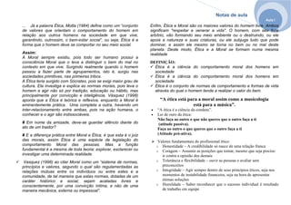 Notas de aula
Aula I
... Já a palavra Ética, Motta (1984) define como um “conjunto
de valores que orientam o comportamento do homem em
relação aos outros homens na sociedade em que vive,
garantindo, outrossim, o bem-estar social”, ou seja, Ética é a
forma que o homem deve se comportar no seu meio social.
Assim:
A Moral sempre existiu, pois todo ser humano possui a
consciência Moral que o leva a distinguir o bem do mal no
contexto em que vive. Surgindo realmente quando o homem
passou a fazer parte de agrupamentos, isto é, surgiu nas
sociedades primitivas, nas primeiras tribos.
A Ética teria surgido com Sócrates, pois se exigi maior grau de
cultura. Ela investiga e explica as normas morais, pois leva o
homem a agir não só por tradição, educação ou hábito, mas
principalmente por convicção e inteligência. Vásquez (1998)
aponta que a Ética é teórica e reflexiva, enquanto a Moral é
eminentemente prática. Uma completa a outra, havendo um
inter-relacionamento entre ambas, pois na ação humana, o
conhecer e o agir são indissociáveis.
# Em nome da amizade, deve-se guardar silêncio diante do
ato de um traidor?
# E a diferença prática entre Moral e Ética, é que esta é o juiz
das morais, assim Ética é uma espécie de legislação do
comportamento Moral das pessoas. Mas a função
fundamental é a mesma de toda teoria: explorar, esclarecer ou
investigar uma determinada realidade.
Vasquez (1998) ao citar Moral como um “sistema de normas,
princípios e valores, segundo o qual são regulamentadas as
relações mútuas entre os indivíduos ou entre estes e a
comunidade, de tal maneira que estas normas, dotadas de um
caráter histórico e social, sejam acatadas livres e
conscientemente, por uma convicção íntima, e não de uma
maneira mecânica, externa ou impessoal”.
Enfim, Ética e Moral são os maiores valores do homem livre. Ambos
significam "respeitar e venerar a vida". O homem, com seu livre
arbítrio, vão formando seu meio ambiente ou o destruindo, ou ele
apoia a natureza e suas criaturas, ou ele subjuga tudo que pode
dominar, e assim ele mesmo se torna no bem ou no mal deste
planeta. Deste modo, Ética e a Moral se formam numa mesma
realidade
DEFINIÇÃO:
Ética é a ciência do comportamento moral dos homens em
sociedade
Ética é a ciência do comportamento moral dos homens em
sociedade
Ética é o conjunto de normas de comportamento e formas de vida
através do qual o homem tende a realizar o valor do bem.
“A ética está para a moral assim como a musicologia
está para a música”.
• “A ética é a ciência da conduta”.
• Lei de ouro da ética:
Não faça ao outro o que não queres que o outro faça a ti
(atitude passiva).
Faça ao outro o que queres que o outro faça a ti
(Atitude pró-ativa).
Valores fundamentais do profissional ético:
o Honestidade – A credibilidade só nasce de uma relação franca
o Coragem – Assumir as posições que tomar, mesmo que seja preciso
ir contra a opinião dos demais
o Tolerância e flexibilidade – ouvir as pessoas e avaliar sem
preconceitos
o Integridade – Agir sempre dentro de seus princípios éticos, seja nos
momentos de instabilidade financeira, seja na hora de apresentar
ótimas soluções
o Humildade – Saber reconhecer que o sucesso individual é resultado
de trabalho em equipe
 