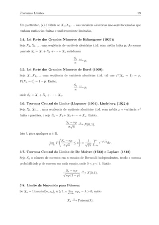 Teoremas Limites                                                                            99


Em particular, ( ) é válida se X1 , X2 , . . . são variáveis aleatórias não-correlacionadas que
tenham variâncias ﬁnitas e uniformemente limitadas.

3.4. Lei Forte dos Grandes Números de Kolmogorov (1933):
Seja X1 , X2 , . . . uma seqüência de variáveis aleatórias i.i.d. com média ﬁnita µ. As somas
parciais Sn = X1 + X2 + · · · + Xn satisfazem

                                            Sn q.c.
                                               −→ µ.
                                            n

3.5. Lei Forte dos Grandes Números de Borel (1909):
Seja X1 , X2 , . . . uma seqüência de variáveis aleatórias i.i.d. tal que P (Xn = 1) = p,
P (Xn = 0) = 1 − p. Então,
                                             Sn q.c.
                                                −→ p,
                                             n
onde Sn = X1 + X2 + · · · + Xn .

3.6. Teorema Central do Limite (Liapunov (1901), Lindeberg (1922)):
Seja X1 , X2 , . . . uma seqüência de variáveis aleatórias i.i.d. com média µ e variância σ 2
ﬁnita e positiva, e seja Sn = X1 + X2 + · · · + Xn . Então,

                                       Sn − nµ D
                                          √   −→ N (0, 1).
                                        σ n

Isto é, para qualquer a ∈ R,

                                Sn − nµ       1              a          2 /2
                       lim P       √    ≤a = √                    e−x          dx.
                      n→∞        σ n           2π           −∞


3.7. Teorema Central do Limite de De Moivre (1733) e Laplace (1812):
Seja Sn o número de sucessos em n ensaios de Bernoulli independentes, tendo a mesma
probabilidade p de sucesso em cada ensaio, onde 0 < p < 1. Então,

                                       Sn − n p
                                                   −→ N (0, 1).
                                                    D
                                   √
                                       n p (1 − p)


3.8. Limite de binomiais para Poisson:
Se Xn ∼ Binomial(n, pn ), n ≥ 1, e n→∞ n pn = λ > 0, então
                                    lim

                                       Xn −→ Poisson(λ).
                                            D
 